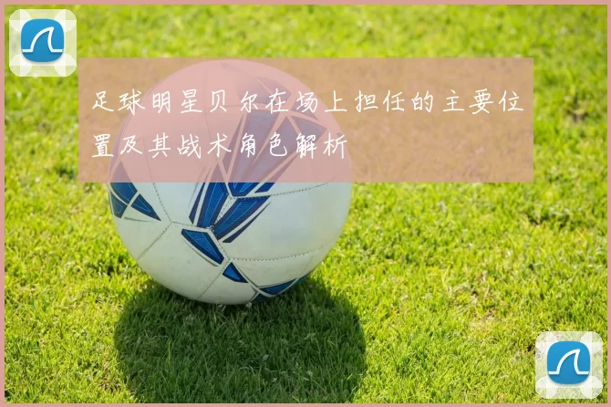 足球明星贝尔在场上担任的主要位置及其战术角色解析