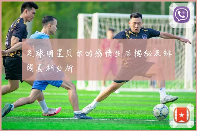 足球明星贝尔的感情生活揭秘及绯闻真相分析