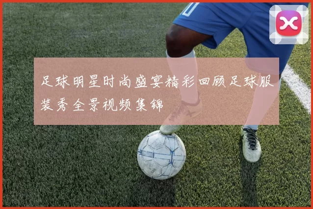 足球明星时尚盛宴精彩回顾足球服装秀全景视频集锦
