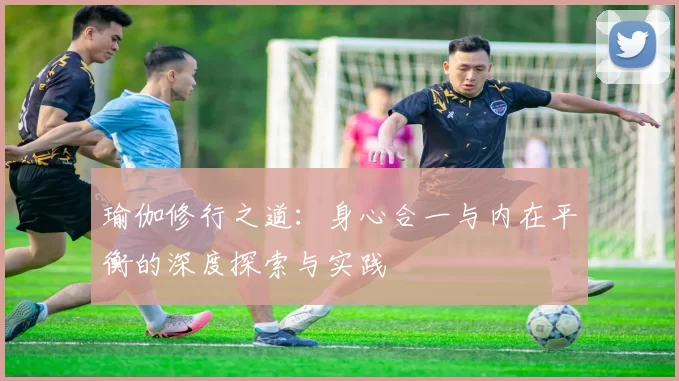 瑜伽修行之道：身心合一与内在平衡的深度探索与实践