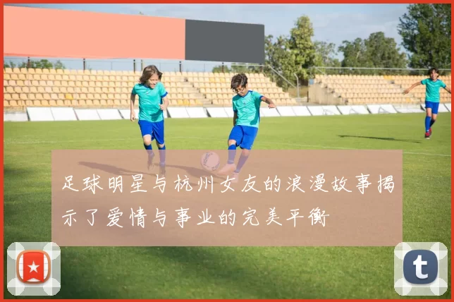 足球明星与杭州女友的浪漫故事揭示了爱情与事业的完美平衡