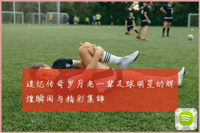 追忆传奇岁月老一辈足球明星的辉煌瞬间与精彩集锦