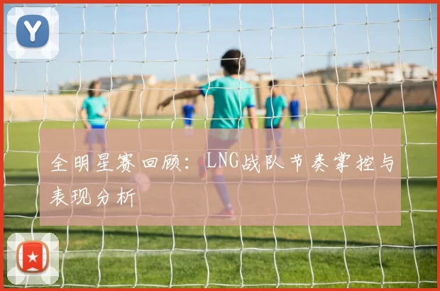 全明星赛回顾：LNG战队节奏掌控与表现分析