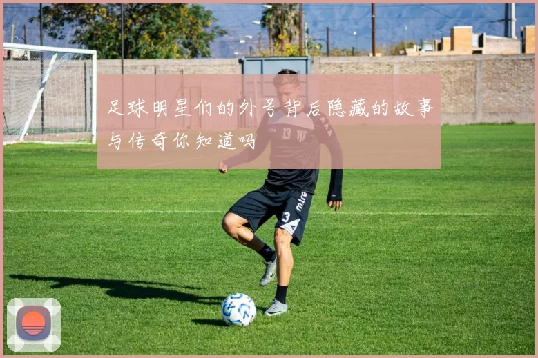 足球明星们的外号背后隐藏的故事与传奇你知道吗