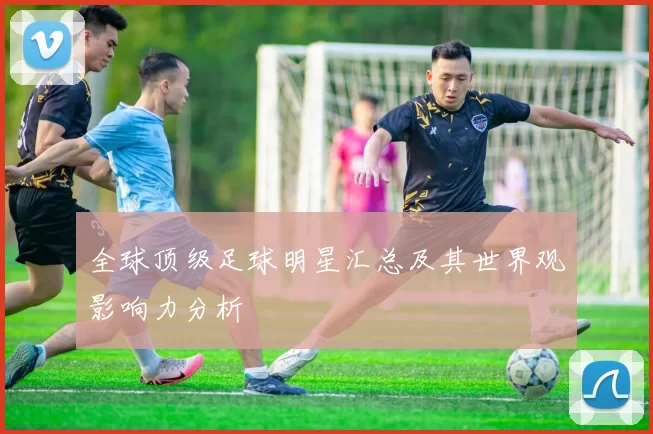 全球顶级足球明星汇总及其世界观影响力分析