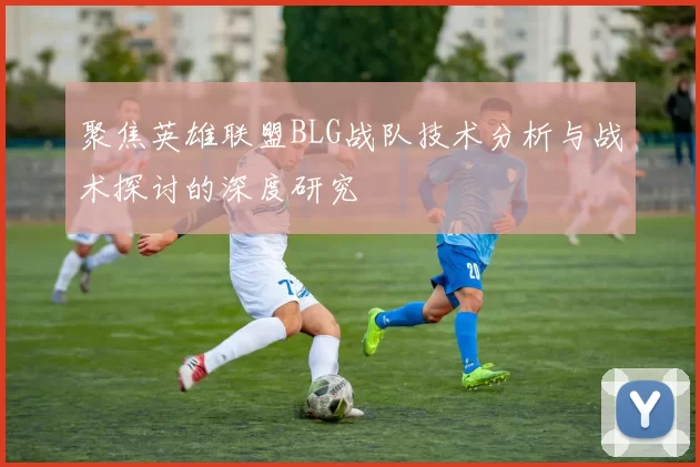 聚焦英雄联盟BLG战队技术分析与战术探讨的深度研究