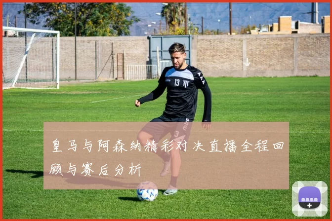 皇马与阿森纳精彩对决直播全程回顾与赛后分析