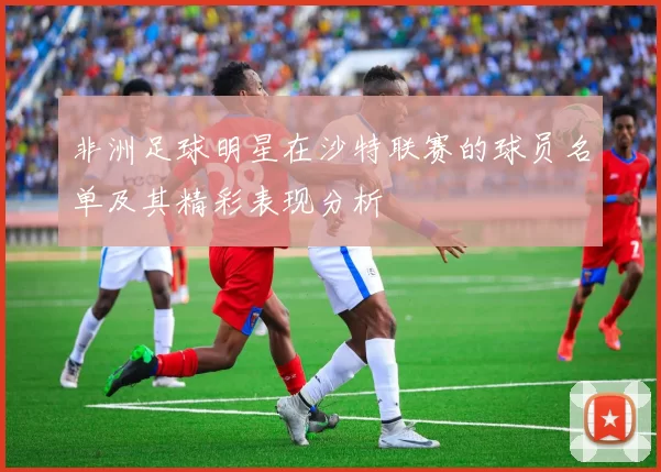 非洲足球明星在沙特联赛的球员名单及其精彩表现分析