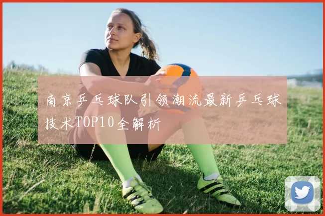 南京乒乓球队引领潮流最新乒乓球技术TOP10全解析