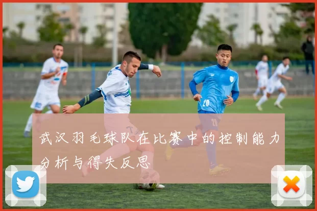 武汉羽毛球队在比赛中的控制能力分析与得失反思