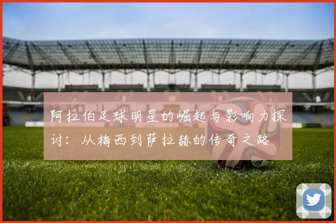 阿拉伯足球明星的崛起与影响力探讨：从梅西到萨拉赫的传奇之路