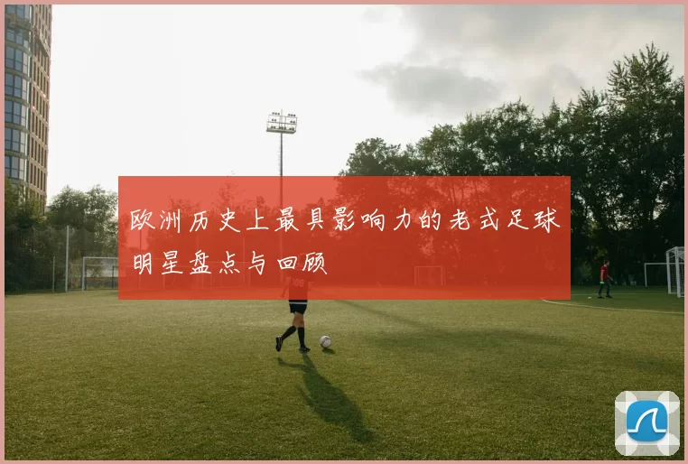 欧洲历史上最具影响力的老式足球明星盘点与回顾