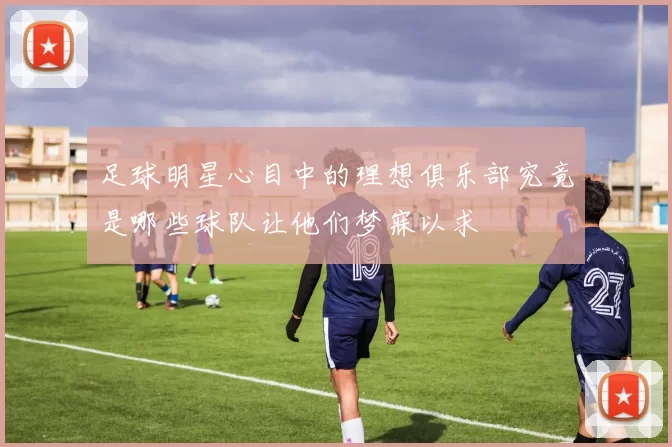 足球明星心目中的理想俱乐部究竟是哪些球队让他们梦寐以求