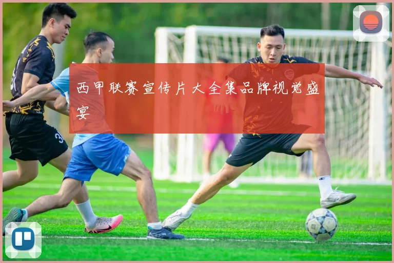 西甲联赛宣传片大全集品牌视觉盛宴
