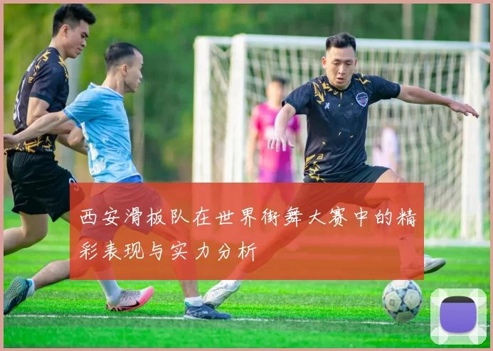 西安滑板队在世界街舞大赛中的精彩表现与实力分析