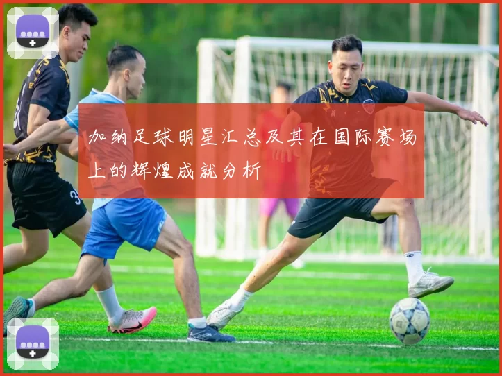 加纳足球明星汇总及其在国际赛场上的辉煌成就分析