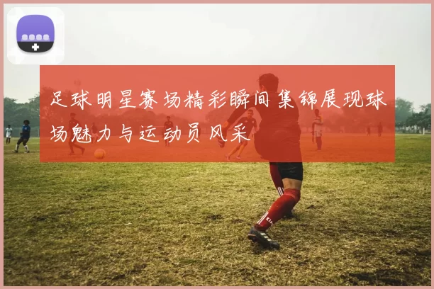 足球明星赛场精彩瞬间集锦展现球场魅力与运动员风采