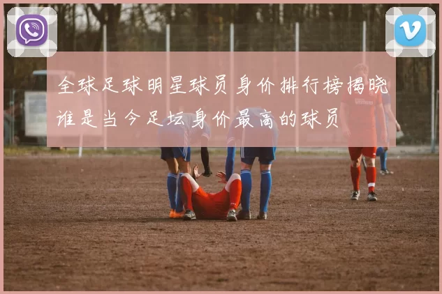 全球足球明星球员身价排行榜揭晓谁是当今足坛身价最高的球员