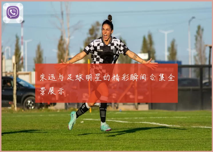 朱迅与足球明星的精彩瞬间合集全景展示